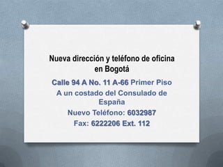 Nueva dirección y teléfono de oficina
             en Bogotá
Calle 94 A No. 11 A-66 Primer Piso
 A un costado del Consulado de
              España
     Nuevo Teléfono: 6032987
       Fax: 6222206 Ext. 112
 