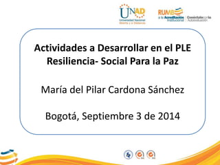 Actividades a Desarrollar en el PLE 
Resiliencia- Social Para la Paz 
María del Pilar Cardona Sánchez 
Bogotá, Septiembre 3 de 2014 
 