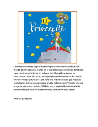Queridos estudiantes llegó la hora de ingresar nuevamente al fascinante
mundo del Principito,ese mundo en el cual estamos desde el mes de febrero
y por eso la mayoría tienen en su hogar este libro valioso,los que no
alcanzaron a comprarlo no se preocupen porque les enviaré un documento
en PDF con los capitulos del 1 al 6.Para esta misión necesito que releas los
capitulos del 1 al 6 y luego,pongas a prueba tu lectura del Principito con una
pregunta sobre cada capítulo.ESPERO y leas o hayas leído toda esta bella
novela corta que nos hace cuestionarnos y disfrutar de cada pasaje.
¡Disfruta tu lectura!
 