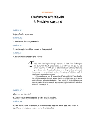 Cuestionario para analizar:
El Principito (cap 1 al 6)
CAPÍTULO 1
1.Identifica los personajes
CAPÍTULO 2
2.Identifica el espacio y el tiempo.
CAPÍTULO 3
3.Escribe segùn tu anàlisis, cuàl es la idea principal.
CAPÍTULO 4
4.Haz una reflexión sobre este párrafo
engo serias razones para creer que el planeta de donde venía el Principito
era el asteroide B-612. Este asteroide no ha sido visto más que una vez
con el telescopio, en 1909, por un astrónomo turco. Este señor hizo una
gran demostración de su descubrimiento en un Congreso Internacional de
Astronomía; pero su vestimenta no inspiró confianza al público y nadie le
creyó. Las personas adultas son así.
Afortunadamente para la reputación del asteroide B-612 un dictador
turco impuso a su pueblo, bajo pena de muerte, la obligación de vestirse a la
usanza europea. El astrónomo volvió a dar la noticia de su descubrimiento en
1920 y, como lo hizo con un traje muy elegante, aquella vez todo el público
estuvo de acuerdo con él.
CAPÍTULO 5
¿Qué son los baobabs?
5. Describe qué son los baobabs con tus propias palabras.
CAPÍTULO 6
6. Del capítulo 6 haz un glosario de 5 palabras desconocidas o que poco uses, busca su
significado y realiza una oración con cada una de ellas.
T
 