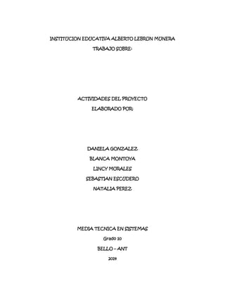 INSTITUCION EDUCATIVA ALBERTO LEBRUN MUNERA
TRABAJO SOBRE:
ACTIVIDADES DEL PROYECTO
ELABORADO POR:
DANIELA GONZALEZ
BLANCA MONTOYA
LINCY MORALES
SEBASTIAN ESCUDERO
NATALIA PEREZ
MEDIA TECNICA EN SISTEMAS
Grado 10
BELLO – ANT
2014
 
