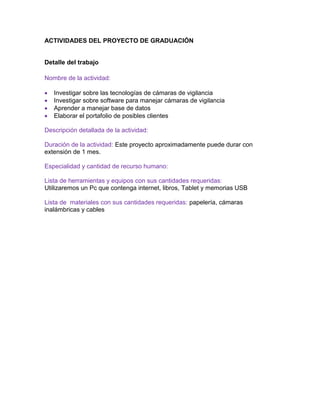 ACTIVIDADES DEL PROYECTO DE GRADUACIÓN
Detalle del trabajo
Nombre de la actividad:
 Investigar sobre las tecnologías de cámaras de vigilancia
 Investigar sobre software para manejar cámaras de vigilancia
 Aprender a manejar base de datos
 Elaborar el portafolio de posibles clientes
Descripción detallada de la actividad:
Duración de la actividad: Este proyecto aproximadamente puede durar con
extensión de 1 mes.
Especialidad y cantidad de recurso humano:
Lista de herramientas y equipos con sus cantidades requeridas:
Utilizaremos un Pc que contenga internet, libros, Tablet y memorias USB
Lista de materiales con sus cantidades requeridas: papelería, cámaras
inalámbricas y cables
 