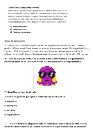 Rutina del pensamiento
El costo en vidas de elefantes ha sido terrible. En aproximadamente dos decenios, Tanzania
perdió el 80% de sus elefantes, la mayoría a manos de cazadores furtivos; Kenia perdió el 85%, y
Uganda el 95%. Es probable que en ese período se hayan sacrificado más de un millón de
elefantes por su marfil, lo que redujo la población de paquidermos de África a 625.000 cabezas.
III- Usando el gráfico o dibujo de un pulpo. En la cabeza escribe la idea principal del
párrafo anterior, en los tentáculos escribe las ideas secundarias o complementarias.
IV- Identifica los tipos de párrafos.
Identifica los párrafos que siguen a continuación y clasifícalos en:
a. expositivo
b. descriptivo
c. narrativo
d. argumentativo
1. Hay dos formas de prepararse para los exámenes de avanzados en nuestra escuela:
matriculándose en el curso de español, matemáticas o inglés avanzado con un promedio
 