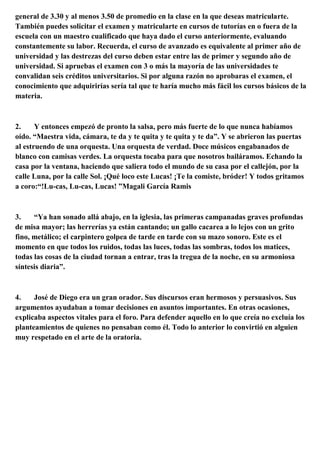 general de 3.30 y al menos 3.50 de promedio en la clase en la que deseas matricularte.
También puedes solicitar el examen y matricularte en cursos de tutorías en o fuera de la
escuela con un maestro cualificado que haya dado el curso anteriormente, evaluando
constantemente su labor. Recuerda, el curso de avanzado es equivalente al primer año de
universidad y las destrezas del curso deben estar entre las de primer y segundo año de
universidad. Si apruebas el examen con 3 o más la mayoría de las universidades te
convalidan seis créditos universitarios. Si por alguna razón no aprobaras el examen, el
conocimiento que adquirirías sería tal que te haría mucho más fácil los cursos básicos de la
materia.
2. Y entonces empezó de pronto la salsa, pero más fuerte de lo que nunca habíamos
oído. “Maestra vida, cámara, te da y te quita y te quita y te da”. Y se abrieron las puertas
al estruendo de una orquesta. Una orquesta de verdad. Doce músicos engabanados de
blanco con camisas verdes. La orquesta tocaba para que nosotros bailáramos. Echando la
casa por la ventana, haciendo que saliera todo el mundo de su casa por el callejón, por la
calle Luna, por la calle Sol. ¡Qué loco este Lucas! ¡Te la comiste, bróder! Y todos gritamos
a coro:“!Lu-cas, Lu-cas, Lucas! ”Magali García Ramis
3. “Ya han sonado allá abajo, en la iglesia, las primeras campanadas graves profundas
de misa mayor; las herrerías ya están cantando; un gallo cacarea a lo lejos con un grito
fino, metálico; el carpintero golpea de tarde en tarde con su mazo sonoro. Este es el
momento en que todos los ruidos, todas las luces, todas las sombras, todos los matices,
todas las cosas de la ciudad tornan a entrar, tras la tregua de la noche, en su armoniosa
síntesis diaria”.
4. José de Diego era un gran orador. Sus discursos eran hermosos y persuasivos. Sus
argumentos ayudaban a tomar decisiones en asuntos importantes. En otras ocasiones,
explicaba aspectos vitales para el foro. Para defender aquello en lo que creía no excluía los
planteamientos de quienes no pensaban como él. Todo lo anterior lo convirtió en alguien
muy respetado en el arte de la oratoria.
 