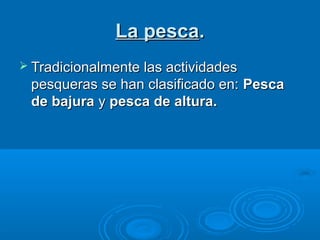 La pesca.
 Tradicionalmente las actividades
 pesqueras se han clasificado en: Pesca
 de bajura y pesca de altura.
 