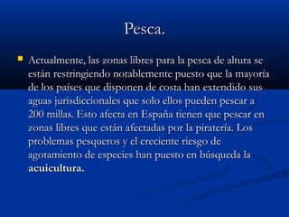 Pesca.
   Actualmente, las zonas libres para la pesca de altura se
    están restringiendo notablemente puesto que la mayoría
    de los países que disponen de costa han extendido sus
    aguas jurisdiccionales que solo ellos pueden pescar a
    200 millas. Esto afecta en España tienen que pescar en
    zonas libres que están afectadas por la piratería. Los
    problemas pesqueros y el creciente riesgo de
    agotamiento de especies han puesto en búsqueda la
    acuicultura.
 