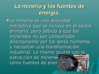 La minería y las fuentes de
            energía.
 Laminería es una actividad
 extractiva que se incluye en el sector
 primario, pero debido a que los
 minerales no son consumidos
 directamente por los seres humanos
 y necesitan una transformación
 industrial. Lo mismo ocurre con la
 extracción de minerales utilizados
 como fuentes de energía.
 