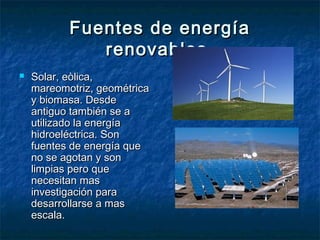 Fuentes de energía
              renovables.
   Solar, eòlica,
    mareomotriz, geométrica
    y biomasa. Desde
    antiguo también se a
    utilizado la energía
    hidroeléctrica. Son
    fuentes de energía que
    no se agotan y son
    limpias pero que
    necesitan mas
    investigación para
    desarrollarse a mas
    escala.
 
