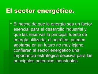 El sector energético.

  El hecho de que la energía sea un factor
   esencial para el desarrollo industrial y
   que las reservas la principal fuente de
   energía utilizada, el petróleo, pueden
   agotarse en un futuro no muy lejano,
   confieren al sector energético una
   importancia estratégica decisiva para las
   principales potencias industriales.
 