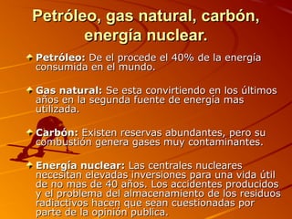 Petróleo, gas natural, carbón,
       energía nuclear.
Petróleo: De el procede el 40% de la energía
consumida en el mundo.

Gas natural: Se esta convirtiendo en los últimos
años en la segunda fuente de energía mas
utilizada.

Carbón: Existen reservas abundantes, pero su
combustión genera gases muy contaminantes.

Energía nuclear: Las centrales nucleares
necesitan elevadas inversiones para una vida útil
de no mas de 40 años. Los accidentes producidos
y el problema del almacenamiento de los residuos
radiactivos hacen que sean cuestionadas por
parte de la opinión publica.
 