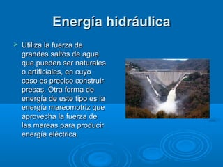 Energía hidráulica
   Utiliza la fuerza de
    grandes saltos de agua
    que pueden ser naturales
    o artificiales, en cuyo
    caso es preciso construir
    presas. Otra forma de
    energía de este tipo es la
    energía mareomotriz que
    aprovecha la fuerza de
    las mareas para producir
    energía eléctrica.
 