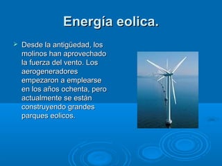 Energía eolica.
   Desde la antigüedad, los
    molinos han aprovechado
    la fuerza del vento. Los
    aerogeneradores
    empezaron a emplearse
    en los años ochenta, pero
    actualmente se están
    construyendo grandes
    parques eolicos.
 