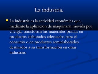 La industria.
   La industria es la actividad económica que,
    mediante la aplicación de maquinaria movida por
    energía, transforma las materiales primas en
    productos elaborados adecuados para el
    consumo o en productos semielaborados
    destinados a su transformación en otras
    industrias.
 