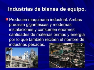 Industrias de bienes de equipo.
Producen maquinaria industrial. Ambas
precisan gigantescas y modernas
instalaciones y consumen enormes
cantidades de materias primas y energía
por lo que también reciben el nombre de
industrias pesadas.
 