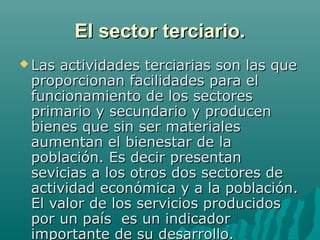 El sector terciario.
 Lasactividades terciarias son las que
 proporcionan facilidades para el
 funcionamiento de los sectores
 primario y secundario y producen
 bienes que sin ser materiales
 aumentan el bienestar de la
 población. Es decir presentan
 sevicias a los otros dos sectores de
 actividad económica y a la población.
 El valor de los servicios producidos
 por un país es un indicador
 importante de su desarrollo.
 