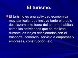 El turismo.
El turismo es una actividad económica
muy particular que incluye tanto el propio
desplazamiento fuera del entorno habitual
como las actividades que se realizan
durante los viajes relacionadas con el
trasporte, comercio, servicio a empresas y
empresas, construcción, etc.
 