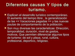 Diferentes causas Y tipos de
          turismo.
   Explican el desarrollo turístico contemporáneo.
    El aumento del tiempo libre , la generalización
    de las << Vacaciones pagadas >> y las nuevas
    pautas de comportamiento de la población.
   Son muy diversas las caracteristicas: Dirección,
    temporalidad, duración, nivel de gastos,
    motivos, Que permiten diferenciar algunos tipos
    de turismo: de sol y playa, rural, cultura,
    profesional, deportivo, religioso.
 