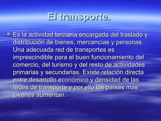 El transporte.
 Es la actividad terciaria encargada del traslado y
  distribución de bienes, mercancías y personas.
  Una adecuada red de transportes es
  imprescindible para el buen funcionamiento del
  comercio, del turismo y del resto de actividades
  primarias y secundarias. Existe relación directa
  entre desarrollo económico y densidad de las
  redes de transporte y por ello los países mas
  jóvenes aumentan.
 