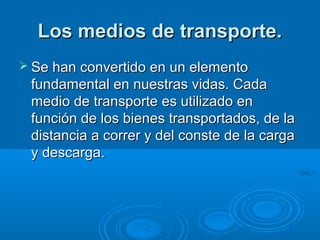 Los medios de transporte.
 Se han convertido en un elemento
 fundamental en nuestras vidas. Cada
 medio de transporte es utilizado en
 función de los bienes transportados, de la
 distancia a correr y del conste de la carga
 y descarga.
 