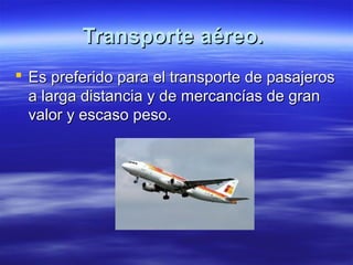 Transporte aéreo.
 Es preferido para el transporte de pasajeros
  a larga distancia y de mercancías de gran
  valor y escaso peso.
 