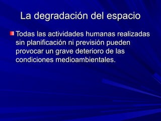 La degradación del espacio
Todas las actividades humanas realizadas
sin planificación ni previsión pueden
provocar un grave deterioro de las
condiciones medioambientales.
 