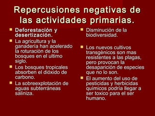 Repercusiones negativas de
     las actividades primarias.
   Deforestación y              Disminución de la
    desertización.                biodiversidad.
   La agricultura y la
    ganadería han acelerado      Los nuevos cultivos
    la roturaciòn de los          transgènicos son mas
    bosques en el ultimo          resistentes a las plagas,
    siglo.                        pero provocan la
   Los bosques tropicales        desaparición de especies
    absorben el dióxido de        que no lo son.
    carbono.                     El aumento del uso de
   La sobreexplotación de        pesticidas y herbicidas
    aguas subterráneas            químicos podría llegar a
    saliniza.                     ser toxico para el ser
                                  humano.
 
