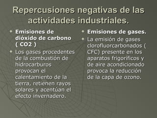 Repercusiones negativas de las
   actividades industriales.
   Emisiones de                Emisiones de gases.
    dióxido de carbono          La emisión de gases
    ( CO2 )                      clorofluorcarbonados (
   Los gases procedentes        CFC) presente en los
    de la combustión de          aparatos frigoríficos y
    hidrocarburos                de aire acondicionado
    provocan el                  provoca la reducción
    calentamiento de la          de la capa de ozono.
    tierra, retienen rayos
    solares y acentúan el
    efecto invernadero.
 