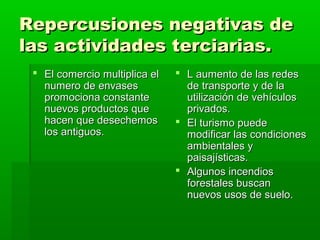 Repercusiones negativas de
las actividades terciarias.
  El comercio multiplica el    L aumento de las redes
   numero de envases             de transporte y de la
   promociona constante          utilización de vehículos
   nuevos productos que          privados.
   hacen que desechemos         El turismo puede
   los antiguos.                 modificar las condiciones
                                 ambientales y
                                 paisajísticas.
                                Algunos incendios
                                 forestales buscan
                                 nuevos usos de suelo.
 