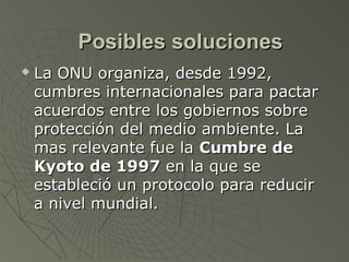 Posibles soluciones
   La ONU organiza, desde 1992,
    cumbres internacionales para pactar
    acuerdos entre los gobiernos sobre
    protección del medio ambiente. La
    mas relevante fue la Cumbre de
    Kyoto de 1997 en la que se
    estableció un protocolo para reducir
    a nivel mundial.
 