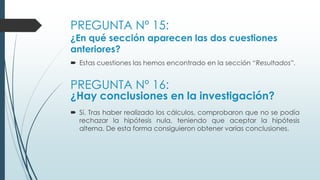 PREGUNTA Nº 15:
¿En qué sección aparecen las dos cuestiones
anteriores?
 Estas cuestiones las hemos encontrado en la sección “Resultados”.
PREGUNTA Nº 16:
¿Hay conclusiones en la investigación?
 Sí. Tras haber realizado los cálculos, comprobaron que no se podía
rechazar la hipótesis nula, teniendo que aceptar la hipótesis
alterna. De esta forma consiguieron obtener varias conclusiones.
 