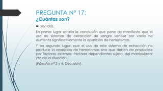 PREGUNTA Nº 17:
¿Cuántas son?
 Son dos.
En primer lugar estaría la conclusión que pone de manifiesto que el
uso de sistemas de extracción de sangre venosa por vacío no
aumenta significativamente la aparición de hematomas.
Y en segundo lugar: que el uso de este sistema de extracción no
produce la aparición de hematomas sino que deben de producirse
por factores externos; factores dependientes sujeto, del manipulador
y/o de la situación.
(Párrafos nº 3 y 4; Discusión).
 