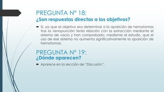 PREGUNTA Nº 18:
¿Son respuestas directas a los objetivos?
 Sí, ya que el objetivo era determinar si la aparición de hematomas
tras la venopunción tenía relación con la extracción mediante el
sistema de vacío y han comprobado, mediante el estudio, que el
uso de ese sistema no aumenta significativamente la aparición de
hematomas.
PREGUNTA Nº 19:
¿Dónde aparecen?
 Aparece en la sección de “Discusión”.
 