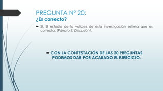 PREGUNTA Nº 20:
¿Es correcto?
 Si. El estudio de la validez de esta investigación estima que es
correcto. (Párrafo 8; Discusión).
 CON LA CONTESTACIÓN DE LAS 20 PREGUNTAS
PODEMOS DAR POR ACABADO EL EJERCICIO.
 
