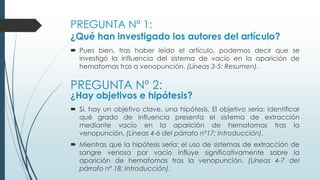 PREGUNTA Nº 1:
¿Qué han investigado los autores del artículo?
 Pues bien, tras haber leído el artículo, podemos decir que se
investigó la influencia del sistema de vacío en la aparición de
hematomas tras a venopunción. (Líneas 3-5; Resumen).
PREGUNTA Nº 2:
¿Hay objetivos e hipótesis?
 Sí, hay un objetivo clave, una hipótesis. El objetivo sería: identificar
qué grado de influencia presenta el sistema de extracción
mediante vacío en la aparición de hematomas tras la
venopunción. (Líneas 4-6 del párrafo nº17; Introducción).
 Mientras que la hipótesis sería: el uso de sistemas de extracción de
sangre venosa por vacío influye significativamente sobre la
aparición de hematomas tras la venopunción. (Líneas 4-7 del
párrafo nº 18; Introducción).
 