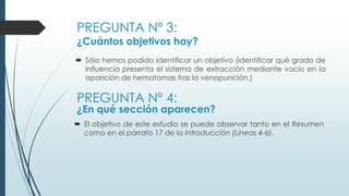 PREGUNTA Nº 3:
¿Cuántos objetivos hay?
 Sólo hemos podido identificar un objetivo (identificar qué grado de
influencia presenta el sistema de extracción mediante vacío en la
aparición de hematomas tras la venopunción.)
PREGUNTA Nº 4:
¿En qué sección aparecen?
 El objetivo de este estudio se puede observar tanto en el Resumen
como en el párrafo 17 de la Introducción (Líneas 4-6).
 