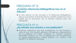 PREGUNTA Nº 5:
¿Cuántas referencias bibliográficas hay en el
artículo?
 En este artículo, se han recurrido a 15 referencias bibliográficas.
Estas se encuentran al final del artículo. También podríamos incluso
añadir que se encuentra con un formato correcto para una
bibliografía.
PREGUNTA Nº 6:
¿Se estudia una muestra o una población?
 Podemos comprobar que esta investigación ha sido llevada a
cabo en una “una muestra aleatoria, homogénea y representativa
de la población de interés, mediante un muestreo aleatorio
sistemático (sistema 1:1), con una distribución a la vez sistemática
en grupos experimental y control (sistema 1:1)”. (Líneas 5 del
párrafo nº 2; Material y métodos).
 
