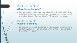 PREGUNTA Nº 7:
¿Cuál fue su tamaño?
 Tras el empleo del programa informático Epi-info 6.04ª y los
siguientes datos, se determinó un tamaño por grupo de 45
unidades. (Líneas 1-2 y 7 del párrafo nº 3; Material y métodos).
PREGUNTA Nº 8:
¿Cómo se dividió?
 La muestra se acabó dividiendo en dos grupos (experimental y
control) equilibrados y de tamaño 54. (Líneas 10 y 11 del párrado nº
3; Material y métodos).
 