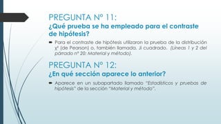 PREGUNTA Nº 11:
¿Qué prueba se ha empleado para el contraste
de hipótesis?
 Para el contraste de hipótesis utilizaron la prueba de la distribución
χ² (de Pearson) o, también llamada, Ji cuadrado. (Líneas 1 y 2 del
párrado nº 20; Material y método).
PREGUNTA Nº 12:
¿En qué sección aparece lo anterior?
 Aparece en un subapartado llamado “Estadísticos y pruebas de
hipótesis” de la sección “Material y método”.
 
