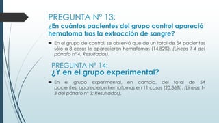 PREGUNTA Nº 13:
¿En cuántos pacientes del grupo control apareció
hematoma tras la extracción de sangre?
 En el grupo de control, se observó que de un total de 54 pacientes
sólo a 8 casos le aparecieron hematomas (14,82%). (Líneas 1-4 del
párrafo nº 4; Resultados).
PREGUNTA Nº 14:
¿Y en el grupo experimental?
 En el grupo experimental, en cambio, del total de 54
pacientes, aparecieron hematomas en 11 casos (20,36%). (Líneas 1-
3 del párrafo nº 3; Resultados).
 