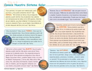 Conoce Nuestro Sistema Solar
  “Con permiso, no quiero ser maleducado, pero                 “Buenas. Soy un asteroide.” dijo una gran roca en
  por favor, ¿me puedo presentar ahora?” dijo                  forma de papa. “Milliones de asteroides flotan entre Marte
  venus. “Mi nombre es Venus. Soy el segundo                   y Júpiter. Cuando chocamos y nos hacemos más peque-
  planeta a partir del Sol. Soy el planeta más caliente        ños, nos llamamos meteoroides. Puede que nos hayan
  con temperaturas tan altas como 900 grados. Además           visto como una estrella fugaz,” dijo el asteroide.
  de ser caliente, ¡soy bien brillante! Si observas el cielo
  nocturno desde la Tierra, soy el objeto más brillante en
  el cielo después del Sol y la Luna,” dijo Venus.                        “Caramba, pensé que mi turno nunca llegaría,”
                                                                           dijo júpiter. “Ahora olvidé lo que iba a
                                                                           decir. Ah sí, mi órbita es la quinta a partir del
   “¡Soy el próximo!” Hola, soy la tierra. Creo que me                  Sol, y soy super especial. Soy el planeta más
   conocen bastante bien. Soy el tercer planeta a partir del   grande. Soy el que más lunas tiene– ¡más de 60! De
         Sol. ¡Estás sentado en él ahora mismo! De seguro
                                                               hecho, una de mis lunas es más grande que Mercurio y
             saben que tengo una luna. Muchas plantas,
                                                               Plutón, sin ánimo de ofender. Mucha gente del planeta
              animales increíbles y niños maravillosos viven
                                                               Tierra piensan que el planeta Saturno es el único que
              en mí y tengo la esperanza que cuiden de mí.
                                                               tiene anillos, pero yo también tengo anillos–tres de ellos.
             ¡Tengan un buen día!” dijo Tierra.
                                                               Son difíciles de ver, pero están ahí,” dijo Júpiter.

   “¡Mi turno! ¿Cómo están? Soy marte. Soy el cuarto
                                                               “Saludos,” dijo saturno.
   planeta a partir del Sol. Me siento cerca de la Tierra
   porque es mi planeta vecino. Soy especial porque la         “Mi órbita es la sexta a partir del
   gente de la Tierra siempre se pregunta si hay vida en       Sol. Si me lo permiten, tengo unos anillos espléndidos,
   Marte. Escuchen niños, ¿quieren saber si hay o no vida      espectaculares, preciosos, increíbles. ¿Quieren saber
   en Marte? Acérquense, y se los diré. Más cerca. Más         un secreto? Si se acercaran a mis anillos, verían que
   cerca. No, sólo estoy bromeando. Quiero manten-             realmente hay billones de trozos de hielo y roca. Algunos
   erlo un misterio, ¡así me seguirán visitando con            trozos son tan pequeños como un grano de azúcar y
   sus robots y los podré conocer mejor!” dijo Marte.          otros otros tan grandes como una casa,” dijo Saturno.
Aventuras Espaciales   Página Dos                                                                                   EW-2008-09-018-JPL
 