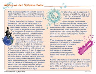 Misterios del Sistema Solar

      Traten de sentarse completamente quietos. No muevan ni un                           diferente al resto de los planetas. A
      músculo. No pestañeen un ojo. ¿Adivinen qué? Comoquiera se                         Mercurio le toma 88 días orbitar el Sol.
      están moviendo. Aunque no lo sientan, se están moviendo. Esta                      Y a la Tiera le toma un año (365 días).
      es la razón.                                                                       A Plutón le toma 243 años.
      Están en el planeta Tierra. Y el planeta Tierra está                                Si todo este girar y orbitar no es
      dando vueltas, como una bola que da vueltas en el                               suficiente para ustedes, también pueden
      dedo de un baloncelista profesional. La Tierra gira                   tratar de imaginarse a la Luna girando y orbitando
          completamente alrededor en un día. (Cierren los             alrededor de la Tierra. También sabemos de otras 135
           ojos y traten de imaginarse la Tierra girando como         lunas más en nuestro sitema solar que giran y orbitan
             una bola girando en el dedo de un baloncelista           alrededor de los otros planetas. Recuerden, un planeta
               profesional.) El planeta Tierra también está           orbita el Sol, y una luna orbita un planeta. Tanto los
                  dando vueltas alrededor del Sol en una              planetas como las lunas giran.
                   órbita, como un caballo da vueltas en un
                    carrusel. (Cierren los ojos y traten de           Y eso sin mencionar los cometas y asteroides en
                    imaginar la Tierra moviéndose alrededor           movimiento. El Sol también se está moviendo,
                 del Sol como un caballo da vueltas en un             junto con todo lo demás en el universo.
           carrusel.) Pero la Tierra hace ambas cosas a la vez.       Puede que una persona se maree,
      Gira y orbita. Así que, ustedes se están moviendo con           imaginando todo este movimiento.
      la Tierra, aunque no lo sientan. El resto de los planetas       ¿Por qué todo se está moviendo
      en nuestro sistema solar también giran a medida                 constantemente? ¿Hay algo en el
      que orbitan alrededor del Sol. Para imaginarse cómo             sistema solar que esté quieto alguna
      orbitan los planetas, imagínense que están aguantando           vez?
      una cuerda con una bola en un extremo y dándole
      vuelta. Ahora imagínense que están aguantando 9 bolas,          Mientras están tratando de imaginarse todo en movimiento,
      todas con cuerdas de diferentes longitudes, y dándole           también deberían pensar en cuán lejos está todo en nuestro
      vueltas. Así es como los planetas orbitan, excepto              sistema solar. Si te imaginas que un paso es la distancia a
      que no se mueven en círculos redondos, sino más bien            partir del Sol hasta Mercurio, tendrían que caminar 1,180
      órbitas ovaladas. Plutón orbita en un ángulo 	                  pasos a partir del Sol hasta Plutón.

Aventuras Espaciales   Página Siete                                                                                      EW-2008-09-018-JPL
 