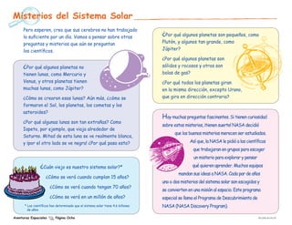 Misterios del Sistema Solar
      Pero esperen, creo que sus cerebros no han trabajado
      lo suficiente por un día. Vamos a pensar sobre otras                        ¿Por qué algunos planetas son pequeños, como
      preguntas y misterios que aún se preguntan                                  Plutón, y algunos tan grande, como
      los científicos.                                                            Júpiter?

                                                                                  ¿Por qué algunos planetas son
     ¿Por qué algunos planetas no                                                 sólidos y rocosos y otros son
     tienen lunas, como Mercurio y                                                bolas de gas?
     Venus, y otros planetas tienen                                               ¿Por qué todos los planetas giran
     muchas lunas, como Júpiter?                                                  en la misma dirección, excepto Urano,
     ¿Cómo se crearon esas lunas? Aún más, ¿cómo se                               que gira en dirección contraria?
     formaron el Sol, los planetas, los cometas y los
     asteroides?
                                                                                  Hay muchas preguntas fascinantes. Si tienen curiosidad
     ¿Por qué algunas lunas son tan extrañas? Como
                                                                                  sobre estos misterios, ¡tienen suerte! NASA decidió
     Iapeto, por ejemplo, que viaja alrededor de
                                                                                        que los buenos misterios merecen ser estudiados.
     Saturno. Mitad de esta luna se ve realmente blanca,
     y ¡por el otro lado se ve negra! ¿Por qué pasa esto?                                        Así que, la NASA le pidió a los científicos
                                                                                                  que trabajaran en grupos para escoger
                                                                                                   un misterio para explorar y pensar

                ¿Cuán viejo es nuestro sistema solar?*                                            qué quieren aprender. Muchos equipos
                                                                                          mandan sus ideas a NASA. Cada par de años
                    ¿Cómo se verá cuando cumplan 15 años?
                                                                                  uno o dos misterios del sistema solar son escogidos y
                       ¿Cómo se verá cuando tengan 70 años?
                                                                                  se convierten en una misión al espacio. Este programa
                       ¿Cómo se verá en un millón de años?                        especial se llama el Programa de Descubrimiento de
      * Los científicos han determinado que el sistema solar tiene 4.6 billones   NASA (NASA Discovery Program).
        de años.

Aventuras Espaciales       Página Ocho                                                                                                  EW-2008-09-018-JPL
 