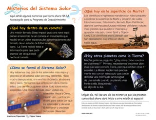 Misterios del Sistema Solar
   Aquí están algunos misterios que hasta ahora NASA
   ha escogido para su Programa de Descubrimiento:
                                                      ??        ?
                                                                        ¿Qué hay en la superficie de Marte?
                                                                        Los científicos e ingenieros mandaron un robot pequeño
                                                                        a explorar la superficie de Marte y enviaron de vuelta
                                                                        fotos hermosas. Esta misión, llamada Mars Pathfinder,
                                                                        allanó el camino para futuras misiones de Marte y robots
   ¿Qué hay dentro de un cometa?                                        más grandes que pueden ir más lejos y
   Una misión llamada Deep Impact puso una nave espa-                   aprender más aún, como Spirit y Oppor-
   cial en el recorrido de un cometa en movimiento que                  tunity. Los científicos ahora piensan que
   resultó en un cráter espectacular aproximadamente del                han descubierto que antes en Marte
   tamaño de un estadio de fútbol ameri-                                había agua.  
   cano. La Tierra recibió fotos e
   información para que pudi-
   eramos ver de qué está
   hecho el cometa.                                                     ¿Hay otros planetas como la Tierra?
                                                                        Mucha gente se pregunta, “¿Hay otros como nosotros
                                                                        en el universo?” Primero, necesitamos encontrar plan-
   ¿Cómo se formó el Sistema Solar?                                     etas que sean como la Tierra, pero que orbiten otras
                                                                        estrellas. La Misión Kepler hará precisa-
   Hoy sabemos que dos de los asteroides más viejos y                   mente eso con un telescopio que puede
   grandes en el sistema solar son muy diferentes. Hace                 detectar una merma de luminosidad
   mucho tiempo atrás, uno era frío y húmedo; el otro era               de una estrella cuando un planeta viaje
   tibio y seco. Pensamos que ambos son de la misma                     frente a ella, bloqueando
   edad. Los científicos quieren saber todo sobre estos                 así algo de su luz.
   asteroides. Una misión llamada Dawn visitará los
                                  asteroides Vesta y Ceres,         ¡Algún día, tal vez uno de los misterios que les prestan
                                  mirarán uno, y entonces
                                                                    curiosidad ahora dará inicio a otra misión al espacio!
                                  el otro, para saber por qué
                                                                    Este es un producto del NASA Discovery Program–http://discovery.nasa.gov. Desarrollado por Shari Asplund,
                                  los asteroides y planetas         Administradora del Discovery Program Education and Public Outreach. Arte de portada por Michael Carroll.
                                  se formaron y crecieron           Contenido escrito por Alexa Stuart. Diseño gráfico por JPL Design Services.

                                  de formas diferentes.
                                                                    www.nasa.gov                                                                                  JPL 400-1191 Rev. 2 09/08
                                                                                                                                                                  EW-2008-09-018-JPL
Aventuras Espaciales   Página Nueve
 
