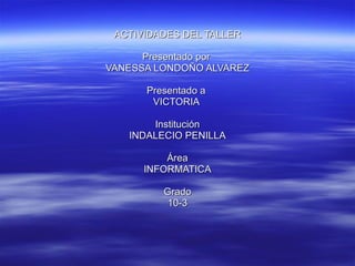 ACTIVIDADES DEL TALLER Presentado por  VANESSA LONDOÑO ALVAREZ Presentado a  VICTORIA  Institución INDALECIO PENILLA Área INFORMATICA Grado 10-3 
