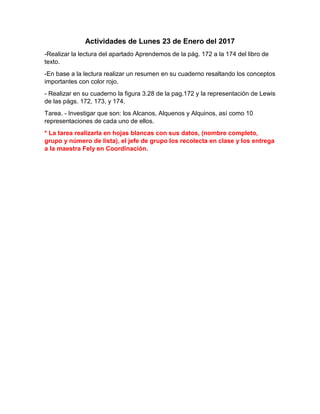 Actividades de Lunes 23 de Enero del 2017
-Realizar la lectura del apartado Aprendemos de la pág. 172 a la 174 del libro de
texto.
-En base a la lectura realizar un resumen en su cuaderno resaltando los conceptos
importantes con color rojo.
- Realizar en su cuaderno la figura 3.28 de la pag.172 y la representación de Lewis
de las págs. 172, 173, y 174.
Tarea. - Investigar que son: los Alcanos, Alquenos y Alquinos, así como 10
representaciones de cada uno de ellos.
* La tarea realizarla en hojas blancas con sus datos, (nombre completo,
grupo y número de lista), el jefe de grupo los recolecta en clase y los entrega
a la maestra Fely en Coordinación.
 