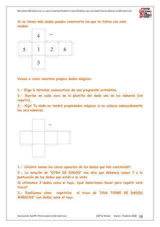RECURSOS MATEMÁTICOS: EL JUEGO COMO INSTRUMENTO PARA DESARROLLAR LAS COMPETENCIAS BÁSICAS EN MATEMÁTICAS




Si no tienes más dados puedes construirte los que te faltan con este
modelo




Vamos a crear nuestros propios dados mágicos:


1.- Elige 6 términos consecutivos de una progresión aritmética.
2.- Escribe en cada cara de la plantilla del dado uno de los números (sin
repetir).
3.- ¡Ojo! Tu dado no tendrá propiedades mágicas si no colocas adecuadamente
los seis números.




1.- ¿Cuánto suman las caras opuestas de los dados que has construido?
2.- La solución de “OTRA DE DADOS” nos dice que debemos sumar 7 a la
puntuación de los dados que están a la vista.
Si utilizamos 3 dados como el tuyo, ¿qué deberíamos hacer para repetir este
truco?
3.- Explícanos cómo  repetirías  el truco de “UNA TORRE DE DADOS
MÁGICOS” con dados como el tuyo.




ASOCIACIÓN ALEPH PROFESORES DE MATEMÁTICAS                             CEP DE RONDA    ENERO – FEBRERO 2008   10
 