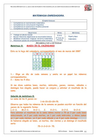 RECURSOS MATEMÁTICOS: EL JUEGO COMO INSTRUMENTO PARA DESARROLLAR LAS COMPETENCIAS BÁSICAS EN MATEMÁTICAS




                                 MATEMAGIA ENREDADORA.

                                          COMPETENCIAS
→   Competencia en razonamiento matemático.
→   Competencia en comunicación lingüística.
→   Competencia en autonomía e iniciativa personal.
→   Competencia social y ciudadana.

                          OBJETIVOS                                   NIVEL                 MATERIAL
    Trabajar el cálculo mental.                                       E.S.O.
    Buscar relaciones algebraicas en enunciados lúdicos.                          -   Papel y lápiz
    Modelizar situaciones “mágicas” de forma matemática.           3º Ciclo de
                                                                                  -   Calendario
    Reconocer pautas de comportamiento entre números.               Primaria
                                     DESARROLLO DE LA ACTIVIDAD
Matetruco 8:            MAGIA EN EL CALENDARIO

Esta es la hoja del calendario correspondiente al mes de marzo del 2007
                                  L M X         J   V    S D
                                               1    2   3   4
                                 5   6    7    8    9   10 11
                                 12 13 14 15 16 17 18
                                 19 20 21 22 23 24 25
                                 26 27 28 29 30 31


1.- Elige un día de cada semana y anota en un papel los números
correspondientes.
2.- Suma los 5 días.

Si me dices cuántos lunes, martes, miércoles, jueves, viernes, sábados o
domingos has elegido, puedo hacer un conjuro y adivinar el resultado de la
suma.

Solución de matetruco 8:
La suma de los 5 jueves es:
                               1+8+15+22+29=75.
Observa que todos los números de la semana se pueden escribir en función del
jueves de la siguiente forma:
L=J-3,      M=J-2,      X=J-1,    J,     V=J+1,      S=J+2,      D=J+3.
Para adivinar el resultado de la suma debes restar a 75 un 3 por cada lunes
seleccionado, un 2 por cada martes, un 1 por cada miércoles, y debes sumar
un 1 por cada viernes, un 2 por cada sábado y un 3 por cada domingo.
Si hubieras elegido un lunes, un martes, dos viernes y un domingo el resultado
sería:
                             75-3-2+2+3= 75.

ASOCIACIÓN ALEPH PROFESORES DE MATEMÁTICAS                             CEP DE RONDA    ENERO – FEBRERO 2008   11
 