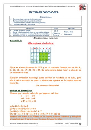 RECURSOS MATEMÁTICOS: EL JUEGO COMO INSTRUMENTO PARA DESARROLLAR LAS COMPETENCIAS BÁSICAS EN MATEMÁTICAS




                              MATEMAGIA ENREDADORA.

                                          COMPETENCIAS
→   Competencia en razonamiento matemático.
→   Competencia en comunicación lingüística.
→   Competencia en autonomía e iniciativa personal.
→   Competencia social y ciudadana.

                          OBJETIVOS                                   NIVEL                 MATERIAL
    Trabajar el cálculo mental.                                       E.S.O.
    Buscar relaciones algebraicas en enunciados lúdicos.                          -   Papel y lápiz
    Modelizar situaciones “mágicas” de forma matemática.           3º Ciclo de
                                                                                  -   Calendario
    Reconocer pautas de comportamiento entre números.               Primaria
                                     DESARROLLO DE LA ACTIVIDAD
Matetruco 9:
                             Más magia con el calendario.

                                  L M X         J   V    S D
                                               1    2   3   4
                                 5   6    7    8    9   10 11
                                 12 13 14 15 16 17 18
                                 19 20 21 22 23 24 25
                                 26 27 28 29 30 31


Fíjate en el mes de marzo de 2007 y en el cuadrado formado por los días 8,
9, 10, 15, 16, 17, 22, 23 y 24. De esta manera debes hacer la elección de
un cuadrado de días.

Cualquier enredador matemago puede adivinar el resultado de la suma, para
ello lo único necesario es saber el número que aparece en la esquina superior
izquierda.
                             ¿Te atreves a intentarlo?

Solución de matetruco 9:
Observa que cualquier selección que hagas es del tipo:
            a    a+1 a+2
            a+7 a+8 a+9
            a+14 a+15 a+16

a+(a+1)+(a+2)=3a+3
(a+7)+(a+8)+(a+9)=3a+3+3·7
(a+14)+(a+15)+(a+16)=3a+3+3·2·7
(3a+3)+ (3a+3+3·7)+ (3a+3+3·2·7)=9a+9+9·7= 9(a+8)
Bastaría con sumar 8 al número de la esquina superior izquierda y multiplicar
el resultado por 9 para obtener la suma de todos los días.

ASOCIACIÓN ALEPH PROFESORES DE MATEMÁTICAS                             CEP DE RONDA    ENERO – FEBRERO 2008   12
 