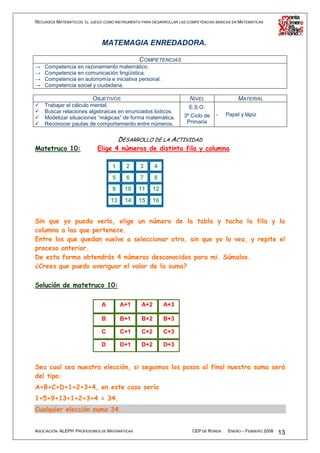RECURSOS MATEMÁTICOS: EL JUEGO COMO INSTRUMENTO PARA DESARROLLAR LAS COMPETENCIAS BÁSICAS EN MATEMÁTICAS




                              MATEMAGIA ENREDADORA.

                                          COMPETENCIAS
→   Competencia en razonamiento matemático.
→   Competencia en comunicación lingüística.
→   Competencia en autonomía e iniciativa personal.
→   Competencia social y ciudadana.

                          OBJETIVOS                                   NIVEL                 MATERIAL
    Trabajar el cálculo mental.                                       E.S.O.
    Buscar relaciones algebraicas en enunciados lúdicos.
                                                                   3º Ciclo de    -   Papel y lápiz
    Modelizar situaciones “mágicas” de forma matemática.
    Reconocer pautas de comportamiento entre números.               Primaria


                                       DESARROLLO DE LA ACTIVIDAD
Matetruco 10:               Elige 4 números de distinta fila y columna

                                   1     2     3      4
                                   5     6     7      8
                                   9     10    11     12
                                  13     14    15     16


Sin que yo pueda verlo, elige un número de la tabla y tacha la fila y la
columna a las que pertenece.
Entre los que quedan vuelve a seleccionar otro, sin que yo lo vea, y repite el
proceso anterior.
De esta forma obtendrás 4 números desconocidos para mi. Súmalos.
¿Crees que puedo averiguar el valor de la suma?

Solución de matetruco 10:

                              A        A+1      A+2        A+3

                              B        B+1      B+2        B+3

                              C        C+1      C+2        C+3

                              D        D+1      D+2        D+3


Sea cual sea nuestra elección, si seguimos los pasos al final nuestra suma será
del tipo:
A+B+C+D+1+2+3+4, en este caso sería
1+5+9+13+1+2+3+4 = 34.
Cualquier elección suma 34.


ASOCIACIÓN ALEPH PROFESORES DE MATEMÁTICAS                             CEP DE RONDA    ENERO – FEBRERO 2008   13
 
