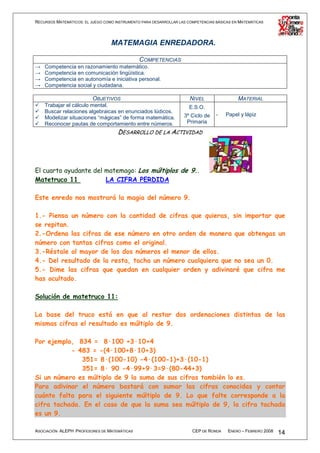 RECURSOS MATEMÁTICOS: EL JUEGO COMO INSTRUMENTO PARA DESARROLLAR LAS COMPETENCIAS BÁSICAS EN MATEMÁTICAS




                                  MATEMAGIA ENREDADORA.

                                          COMPETENCIAS
→   Competencia en razonamiento matemático.
→   Competencia en comunicación lingüística.
→   Competencia en autonomía e iniciativa personal.
→   Competencia social y ciudadana.

                          OBJETIVOS                                   NIVEL                 MATERIAL
    Trabajar el cálculo mental.                                       E.S.O.
    Buscar relaciones algebraicas en enunciados lúdicos.
                                                                   3º Ciclo de    -   Papel y lápiz
    Modelizar situaciones “mágicas” de forma matemática.
    Reconocer pautas de comportamiento entre números.               Primaria
                                     DESARROLLO DE LA ACTIVIDAD




El cuarto ayudante del matemago: Los múltiplos de 9..
Matetruco 11           LA CIFRA PERDIDA

Este enredo nos mostrará la magia del número 9.

1.- Piensa un número con la cantidad de cifras que quieras, sin importar que
se repitan.
2.-Ordena las cifras de ese número en otro orden de manera que obtengas un
número con tantas cifras como el original.
3.-Réstale al mayor de los dos números el menor de ellos.
4.- Del resultado de la resta, tacha un número cualquiera que no sea un 0.
5.- Dime las cifras que quedan en cualquier orden y adivinaré que cifra me
has ocultado.

Solución de matetruco 11:

La base del truco está en que al restar dos ordenaciones distintas de las
mismas cifras el resultado es múltiplo de 9.

Por ejemplo, 834 = 8·100 +3·10+4
           - 483 = -(4·100+8·10+3)
              351= 8·(100-10) -4·(100-1)+3·(10-1)
              351= 8· 90 -4·99+9·3=9·(80-44+3)
Si un número es múltiplo de 9 la suma de sus cifras también lo es.
Para adivinar el número bastará con sumar las cifras conocidas y contar
cuánto falta para el siguiente múltiplo de 9. Lo que falte corresponde a la
cifra tachada. En el caso de que la suma sea múltiplo de 9, la cifra tachada
es un 9.

ASOCIACIÓN ALEPH PROFESORES DE MATEMÁTICAS                             CEP DE RONDA    ENERO – FEBRERO 2008   14
 